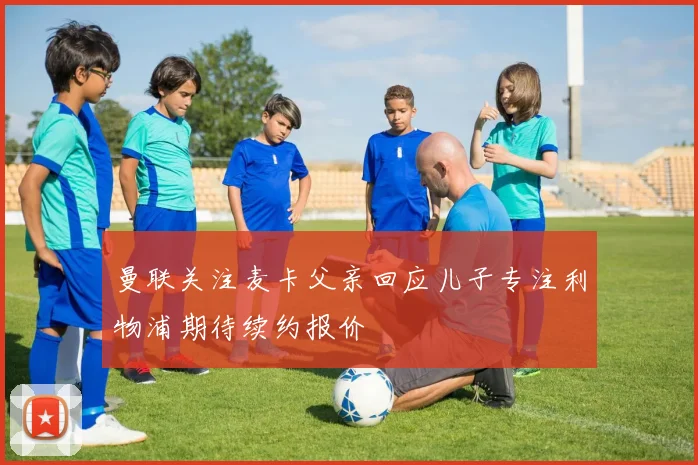 曼联关注麦卡父亲回应儿子专注利物浦期待续约报价