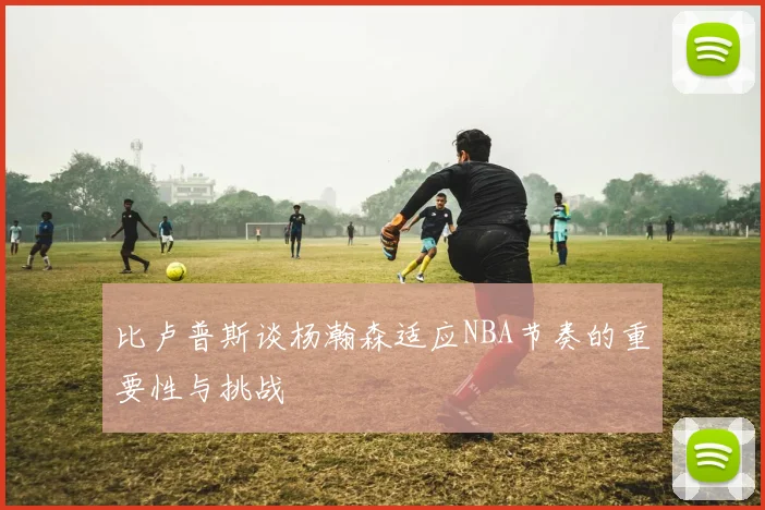 比卢普斯谈杨瀚森适应NBA节奏的重要性与挑战