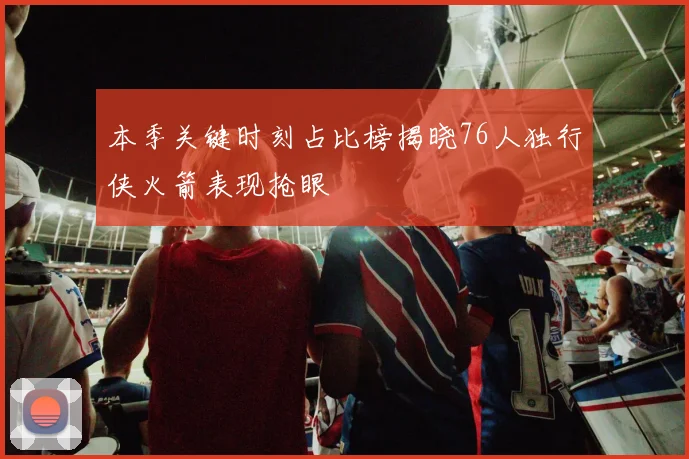 本季关键时刻占比榜揭晓76人独行侠火箭表现抢眼