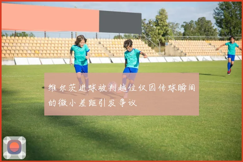 维尔茨进球被判越位仅因传球瞬间的微小差距引发争议