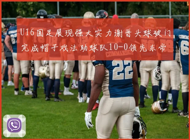 U16国足展现强大实力谢晋头球破门完成帽子戏法助球队10-0领先东帝汶