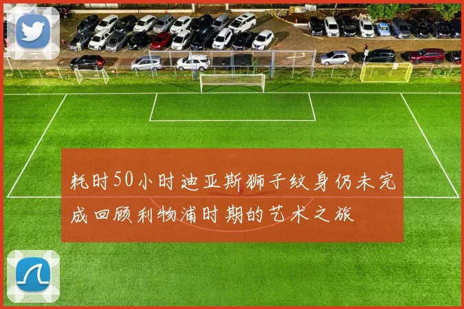 耗时50小时迪亚斯狮子纹身仍未完成回顾利物浦时期的艺术之旅