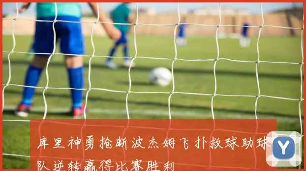 库里神勇抢断波杰姆飞扑救球助球队逆转赢得比赛胜利