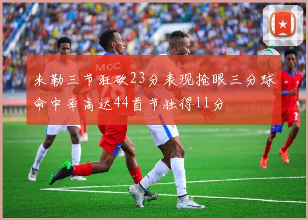 米勒三节狂砍23分表现抢眼三分球命中率高达44首节独得11分