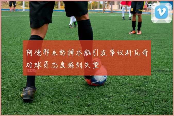 阿德耶米怒摔水瓶引发争议科瓦奇对球员态度感到失望