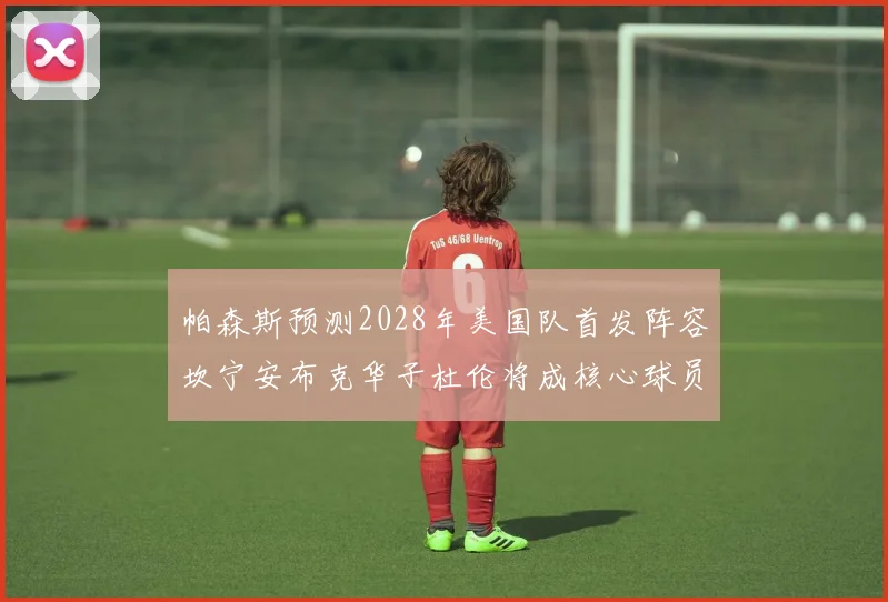 帕森斯预测2028年美国队首发阵容坎宁安布克华子杜伦将成核心球员