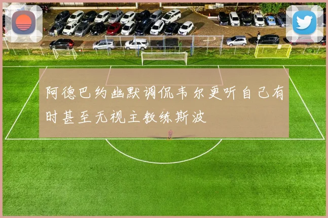阿德巴约幽默调侃韦尔更听自己有时甚至无视主教练斯波