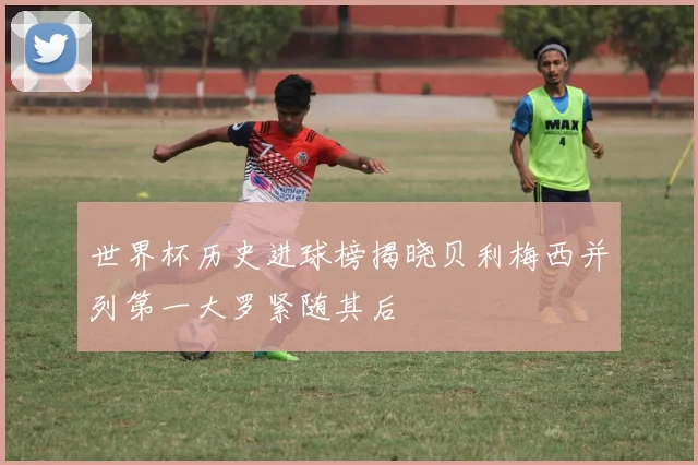 世界杯历史进球榜揭晓贝利梅西并列第一大罗紧随其后