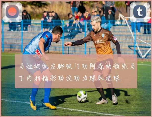 马杜埃凯左脚破门助阿森纳领先马丁内利精彩助攻助力球队进球