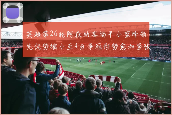 英超第26轮阿森纳客场平小蜜蜂领先优势缩小至4分争冠形势愈加紧张