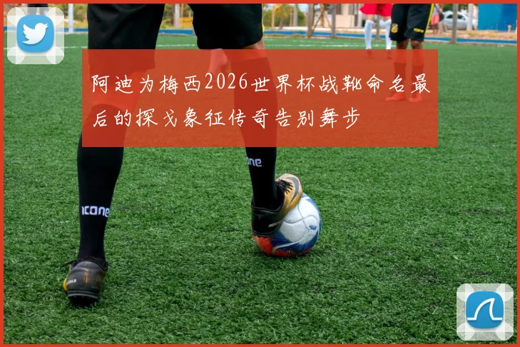 阿迪为梅西2026世界杯战靴命名最后的探戈象征传奇告别舞步