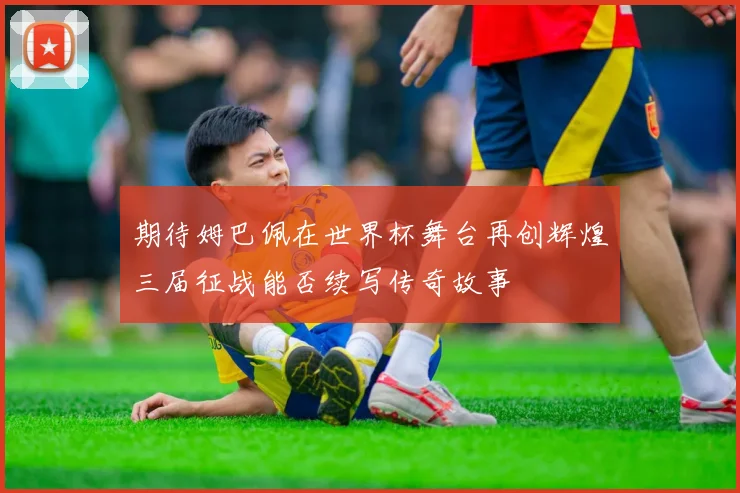 期待姆巴佩在世界杯舞台再创辉煌三届征战能否续写传奇故事