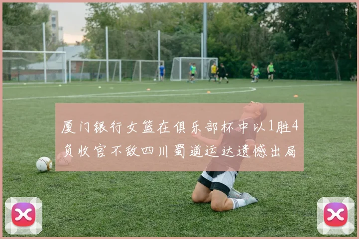 厦门银行女篮在俱乐部杯中以1胜4负收官不敌四川蜀道运达遗憾出局