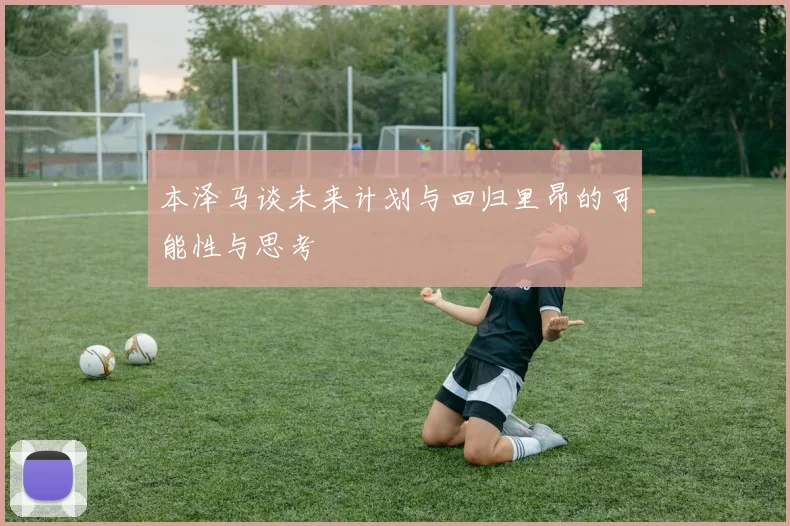 本泽马谈未来计划与回归里昂的可能性与思考