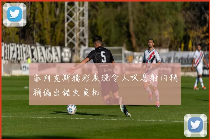 菲利克斯精彩表现令人叹息射门稍稍偏出错失良机