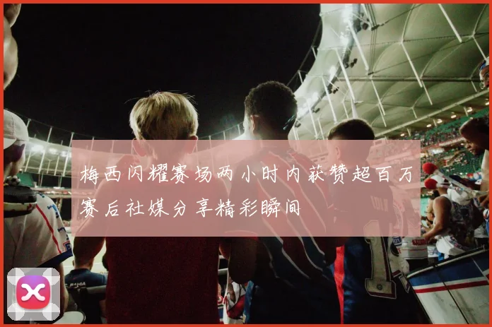 梅西闪耀赛场两小时内获赞超百万赛后社媒分享精彩瞬间