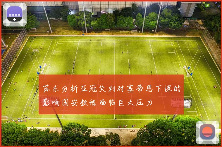 苏东分析亚冠失利对塞蒂恩下课的影响国安教练面临巨大压力