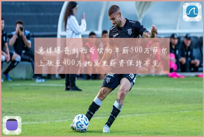 意媒曝普利西奇续约年薪500万萨尔上涨至400万托莫里薪资保持不变