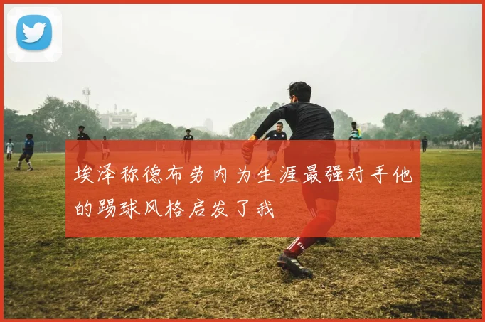 埃泽称德布劳内为生涯最强对手他的踢球风格启发了我