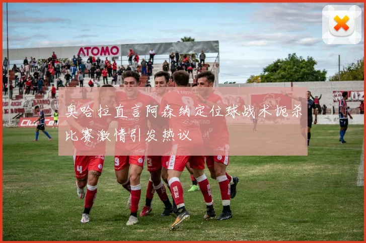 奥哈拉直言阿森纳定位球战术扼杀比赛激情引发热议