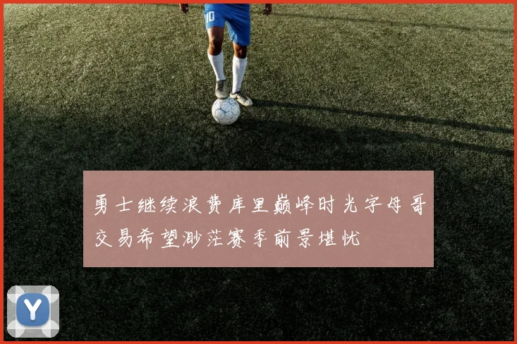 勇士继续浪费库里巅峰时光字母哥交易希望渺茫赛季前景堪忧