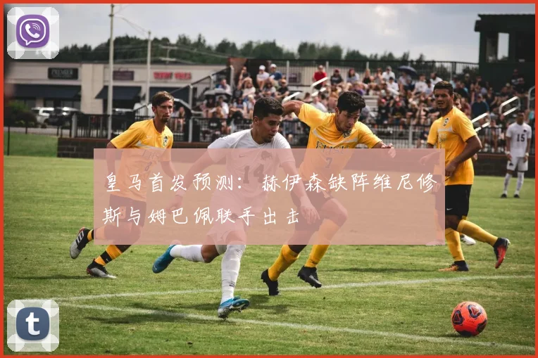 皇马首发预测：赫伊森缺阵维尼修斯与姆巴佩联手出击