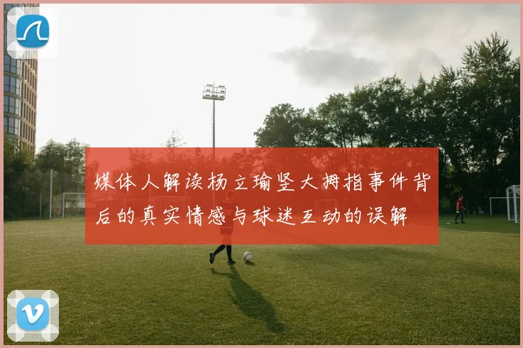 媒体人解读杨立瑜竖大拇指事件背后的真实情感与球迷互动的误解
