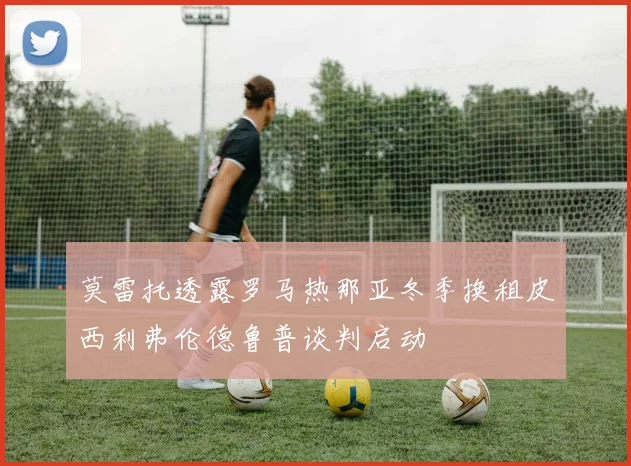 莫雷托透露罗马热那亚冬季换租皮西利弗伦德鲁普谈判启动