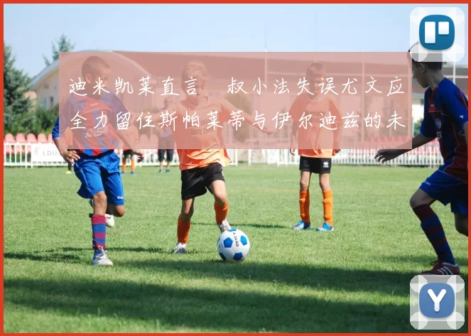 迪米凯莱直言囧叔小法失误尤文应全力留住斯帕莱蒂与伊尔迪兹的未来分析
