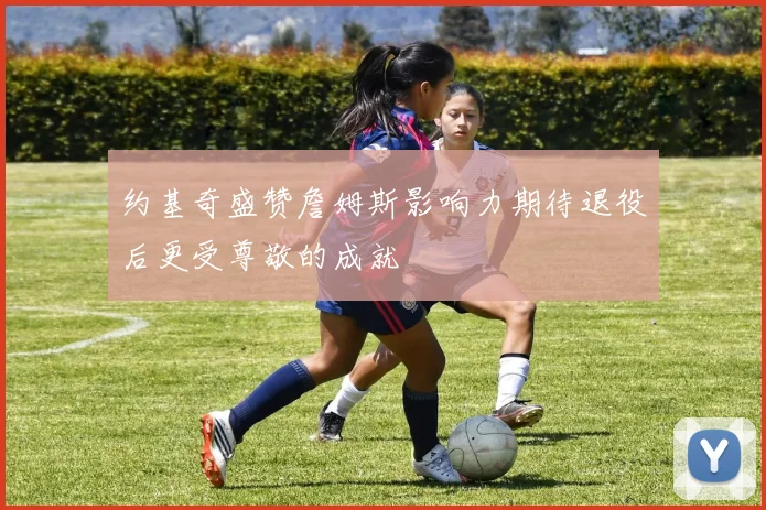 约基奇盛赞詹姆斯影响力期待退役后更受尊敬的成就