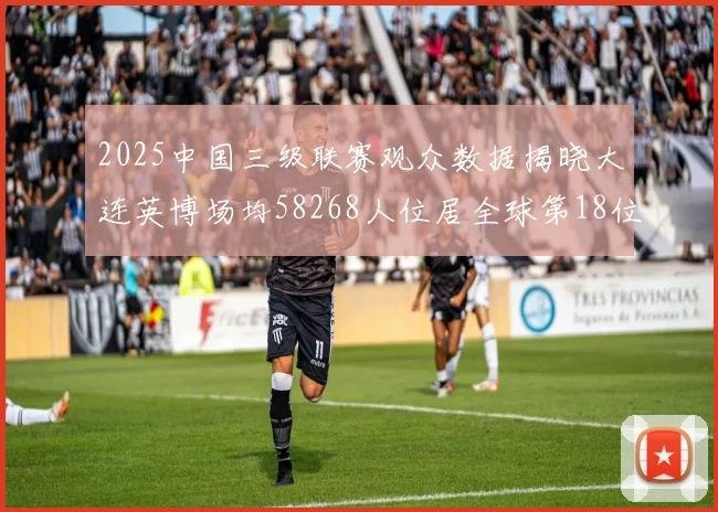 2025中国三级联赛观众数据揭晓大连英博场均58268人位居全球第18位