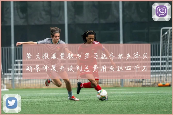 隆戈报道曼联与罗马就齐尔克泽买断条件展开谈判总费用或达四千万欧元