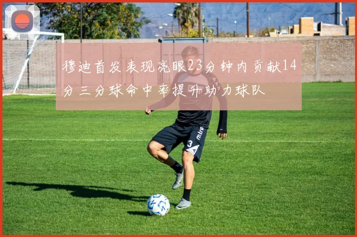 穆迪首发表现亮眼23分钟内贡献14分三分球命中率提升助力球队