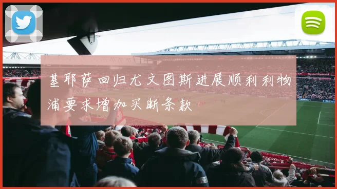 基耶萨回归尤文图斯进展顺利利物浦要求增加买断条款