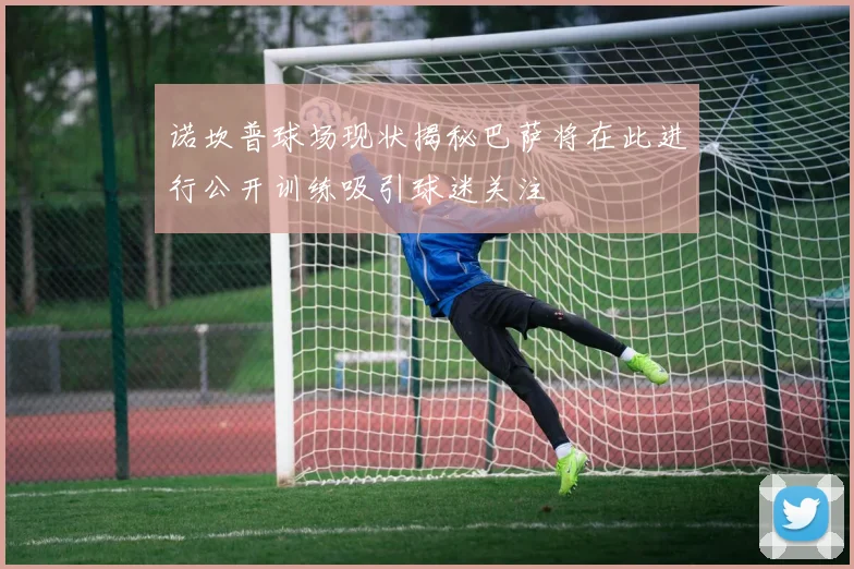诺坎普球场现状揭秘巴萨将在此进行公开训练吸引球迷关注